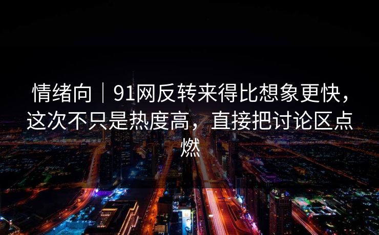 情绪向｜91网反转来得比想象更快，这次不只是热度高，直接把讨论区点燃