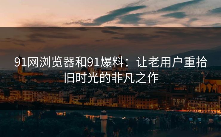 91网浏览器和91爆料：让老用户重拾旧时光的非凡之作