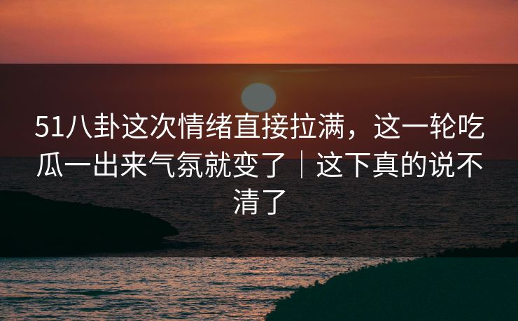 51八卦这次情绪直接拉满，这一轮吃瓜一出来气氛就变了｜这下真的说不清了