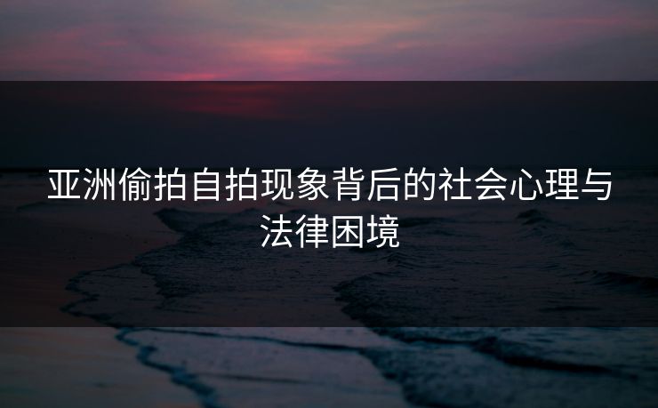 亚洲偷拍自拍现象背后的社会心理与法律困境
