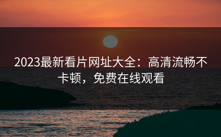2023最新看片网址大全：高清流畅不卡顿，免费在线观看