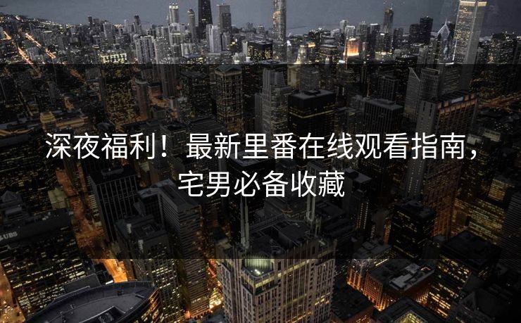深夜福利！最新里番在线观看指南，宅男必备收藏
