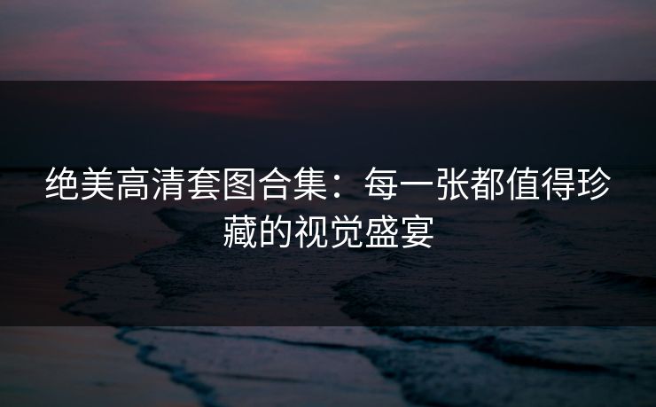 绝美高清套图合集：每一张都值得珍藏的视觉盛宴