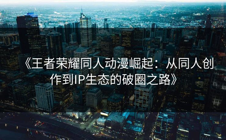 《王者荣耀同人动漫崛起：从同人创作到IP生态的破圈之路》