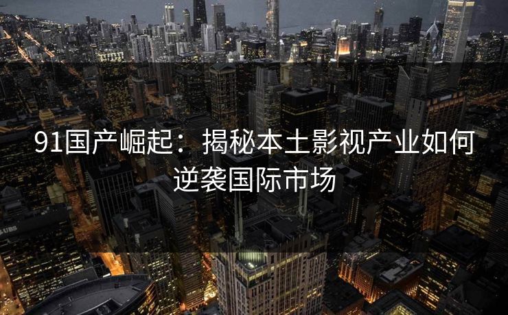 91国产崛起：揭秘本土影视产业如何逆袭国际市场