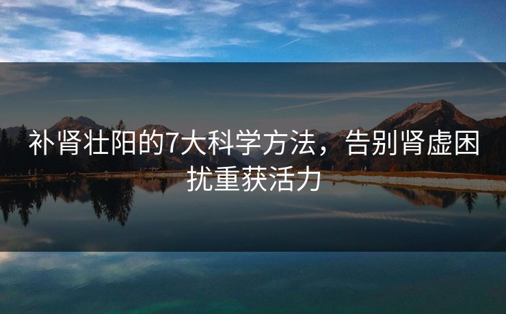 补肾壮阳的7大科学方法，告别肾虚困扰重获活力
