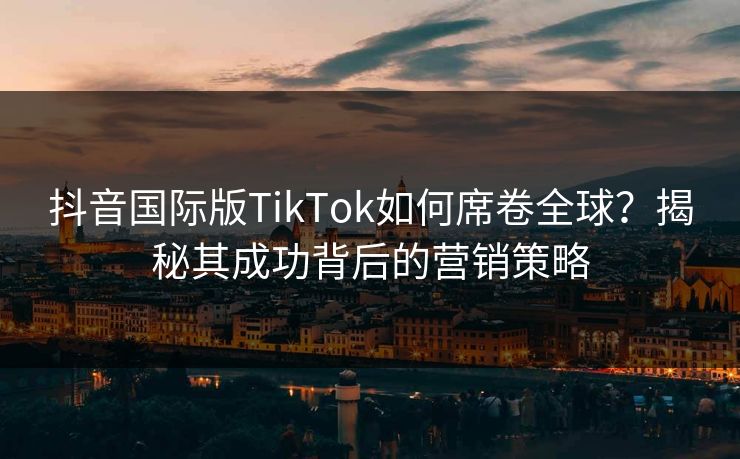 抖音国际版TikTok如何席卷全球？揭秘其成功背后的营销策略