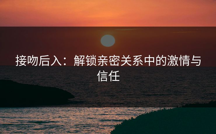 接吻后入:解锁亲密关系中的激情与信任 接吻后入:解锁亲密关系中的激情与信任