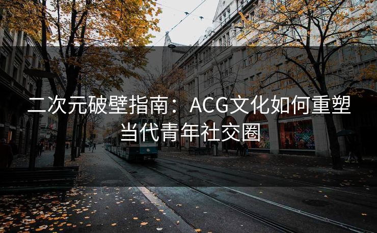 二次元破壁指南：ACG文化如何重塑当代青年社交圈