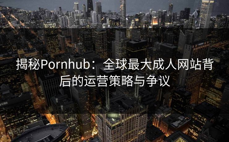 揭秘Pornhub：全球最大成人网站背后的运营策略与争议