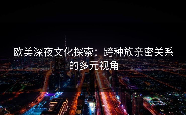 欧美深夜文化探索：跨种族亲密关系的多元视角