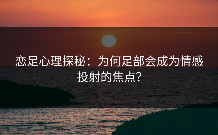 恋足心理探秘：为何足部会成为情感投射的焦点？